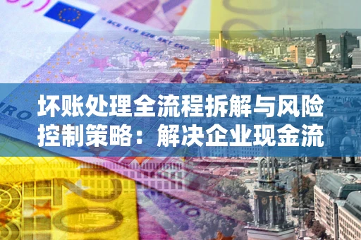 武汉坏账处理全流程拆解与风险控制策略：解决企业现金流顽疾的实战指南