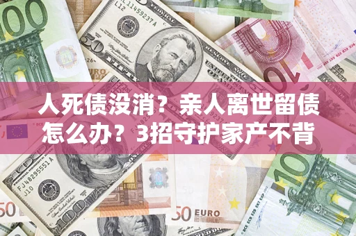 武汉人死债没消？亲人离世留债怎么办？3招守护家产不背锅