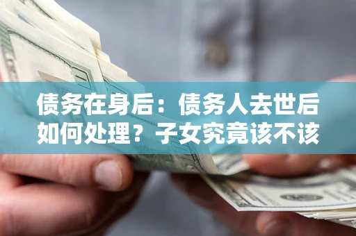 武汉债务在身后：债务人去世后如何处理？子女究竟该不该还钱？