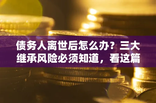 武汉债务人离世后怎么办？三大继承风险必须知道，看这篇就够了