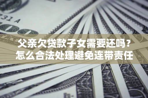 武汉父亲欠贷款子女需要还吗？怎么合法处理避免连带责任？